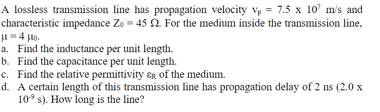 A lossless transmission line has propagation velocity vp = 7.5 x 107 m/s and
characteristic impedance Zo = 45 №. For the medium inside the transmission line,
μ = 4 μ.
a. Find the inductance per unit length.
b. Find the capacitance per unit length.
c. Find the relative permittivity &R of the medium.
d. A certain length of this transmission line has propagation delay of 2 ns (2.0 x
10-⁹ s). How long is the line?
