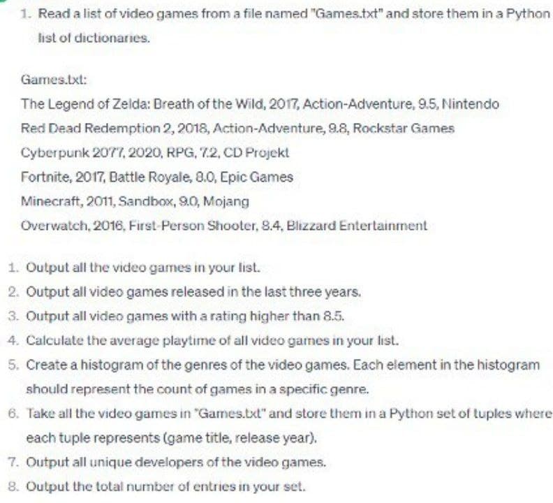 1. Read a list of video games from a file named "Games.txt" and store them in a Python
list of dictionaries.
Games.txt:
The Legend of Zelda: Breath of the Wild, 2017, Action-Adventure, 9.5, Nintendo
Red Dead Redemption 2, 2018, Action-Adventure, 9.8, Rockstar Games
Cyberpunk 2077, 2020, RPG, 72, CD Projekt
Fortnite, 2017, Battle Royale, 8.0, Epic Games
Minecraft, 2011, Sandbox, 9.0, Mojang
Overwatch, 2016, First-Person Shooter, 8.4, Blizzard Entertainment
1. Output all the video games in your list.
2. Output all video games released in the last three years.
3. Output all video games with a rating higher than 8.5.
4. Calculate the average playtime of all video games in your list.
5. Create a histogram of the genres of the video games. Each element in the histogram
should represent the count of games in a specific genre.
6. Take all the video games in "Games.txt" and store them in a Python set of tuples where
each tuple represents (game title, release year).
7. Output all unique developers of the video games.
8. Output the total number of entries in your set.