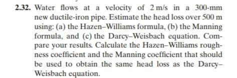 2.32. Water flows at a velocity of 2 m/s in a 300-mm
new ductile-iron pipe. Estimate the head loss over 500 m
using: (a) the Hazen-Williams formula, (b) the Manning
formula, and (c) the Darcy-Weisbach equation. Com-
pare your results. Calculate the Hazen-Williams rough-
ness coefficient and the Manning coefficient that should
be used to obtain the same head loss as the Darcy-
Weisbach equation.
