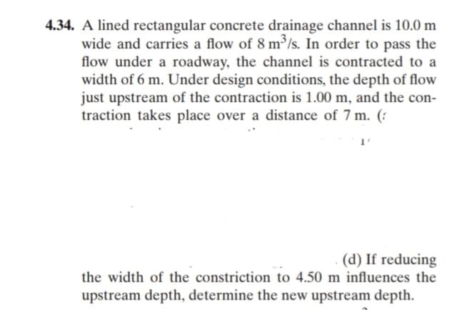 4.34. A lined rectangular concrete drainage channel is 10.0 m
wide and carries a flow of 8 m³/s. In order to pass the
flow under a roadway, the channel is contracted to a
width of 6 m. Under design conditions, the depth of flow
just upstream of the contraction is 1.00 m, and the con-
traction takes place over a distance of 7 m. (:
(d) If reducing
the width of the constriction to 4.50 m influences the
upstream depth, determine the new upstream depth.
