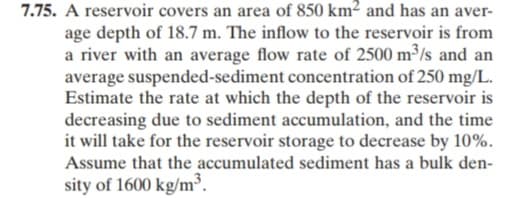 7.75. A reservoir covers an area of 850 km² and has an aver-
age depth of 18.7 m. The inflow to the reservoir is from
a river with an average flow rate of 2500 m³/s and an
average suspended-sediment concentration of 250 mg/L.
Estimate the rate at which the depth of the reservoir is
decreasing due to sediment accumulation, and the time
it will take for the reservoir storage to decrease by 10%.
Assume that the accumulated sediment has a bulk den-
sity of 1600 kg/m³.
