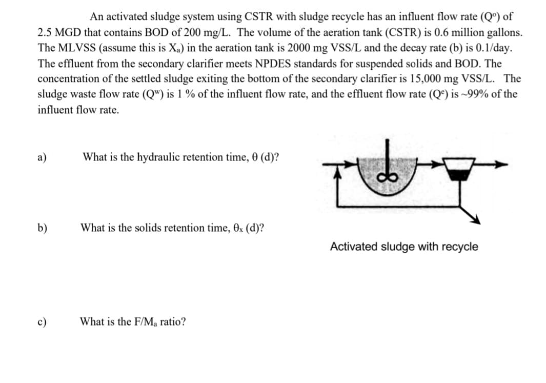 An activated sludge system using CSTR with sludge recycle has an influent flow rate (Q°) of
2.5 MGD that contains BOD of 200 mg/L. The volume of the aeration tank (CSTR) is 0.6 million gallons.
The MLVSS (assume this is X,) in the aeration tank is 2000 mg VSS/L and the decay rate (b) is 0.1/day.
The effluent from the secondary clarifier meets NPDES standards for suspended solids and BOD. The
concentration of the settled sludge exiting the bottom of the secondary clarifier is 15,000 mg VSS/L. The
sludge waste flow rate (Q") is 1 % of the influent flow rate, and the effluent flow rate (Qª) is ~99% of the
influent flow rate.
а)
What is the hydraulic retention time, 0 (d)?
b)
What is the solids retention time, 0x (d)?
Activated sludge with recycle
с)
What is the F/Ma ratio?
