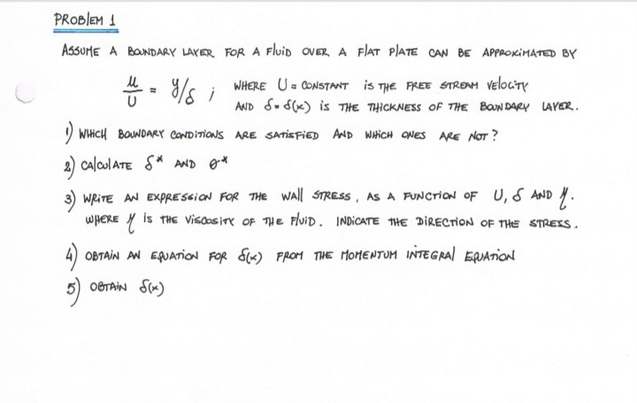 PROBIEM 1
AssoHE A BONDARY LAYER FOR A Fluid OVER A F|AT PIATE CAN BE APPROKIMATED BY
WHERE U= CONSTANT is THE FREE STREAM VelociTy
AND S. S(x) is THE THICKNESS Of THE BON DARY LAYER.
) WHICH BOUNDARY CONDITIONS ARE SATISFIED AND WHICH ONES ARE NOT ?
2) calculATE S* AND g*
3) WRITE AN EXPRESSION FOR THEe wall STRESS, AS A PUNCTION OF U, S AND .
WHERE Y is THE Visaosire OF THe Fluid. INDICATE THE DIRECTION OF THE STRESS.
4) OBTAIN AN EQJATION FOR S«) FROM THE MOMENTUM INTEGRAI EQUATION
5) OBTAIN S«)
