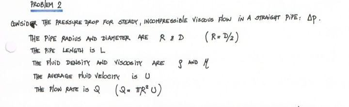 PROBLEM 2
CONSIDER THE PREESSYRE DROP FOR STEADY, INCOHPRE6Siole visous Flow iN A STRAIGHT PIPE: AP.
THE PIPE RADIUS AND DIAMETER ARE R 2 D
(R- ½)
THE PIPE LENGTH is L
THE FluiD DENSITY AND Viscos iTY ARE
S AND H
THe AVERAGE PluiD VelociTy
THE Flow RATE is
is U
(Q. TR*u)
