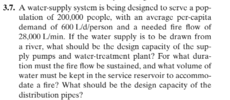 3.7. A water-supply system is being designed to serve a pop-
ulation of 200,000 pcople, with an average per-capita
demand of 600 L/d/person and a needed fire flow of
28,000 L/min. If the water supply is to be drawn from
a river, what should be the design capacity of the sup-
ply pumps and water-treatment plant? For what dura-
tion must the fire flow be sustained, and what volume of
water must be kept in the service reservoir to accommo-
date a fire? What should be the design capacity of the
distribution pipes?
