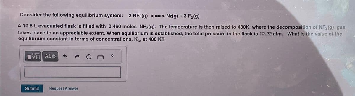 Consider the following equilibrium system: 2 NF3(g) <==> N2(g) + 3 F₂(g)
A 10.8 L evacuated flask is filled with 0.460 moles NF3(g). The temperature is then raised to 480K, where the decomposition of NF3(g) gas
takes place to an appreciable extent. When equilibrium is established, the total pressure in the flask is 12.22 atm. What is the value of the
equilibrium constant in terms of concentrations, Kc, at 480 K?
VE ΑΣΦ
Submit
Request Answer
?