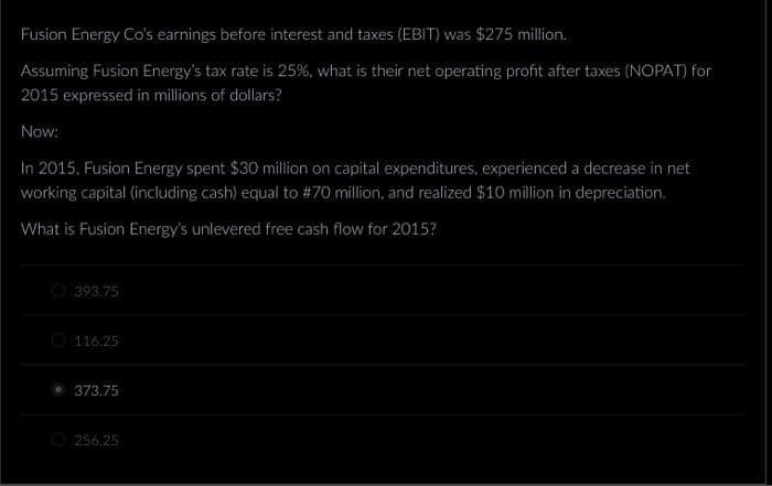 Fusion Energy Co's earnings before interest and taxes (EBIT) was $275 million.
Assuming Fusion Energy's tax rate is 25%, what is their net operating profit after taxes (NOPAT) for
2015 expressed in millions of dollars?
Now:
In 2015, Fusion Energy spent $30 million on capital expenditures, experienced a decrease in net
working capital (including cash) equal to # 70 million, and realized $10 million in depreciation.
What is Fusion Energy's unlevered free cash flow for 2015?
393.75
116.25
373.75
256.25