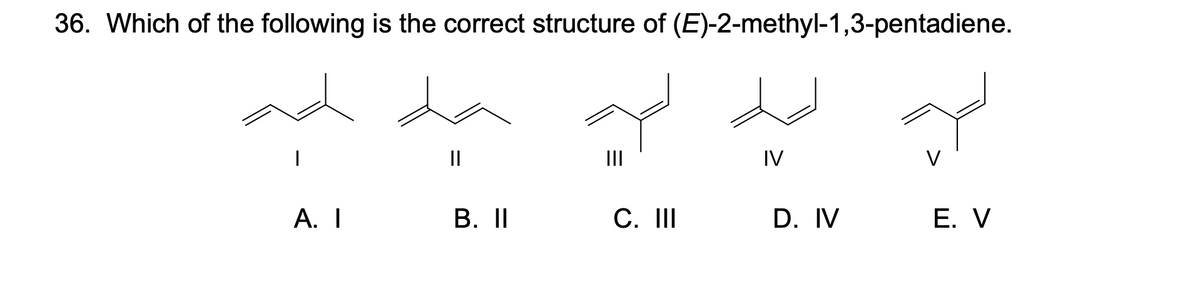 36. Which of the following is the correct structure of (E)-2-methyl-1,3-pentadiene.
|
A. I
||
B. II
C. III
IV
D. IV
V
E. V