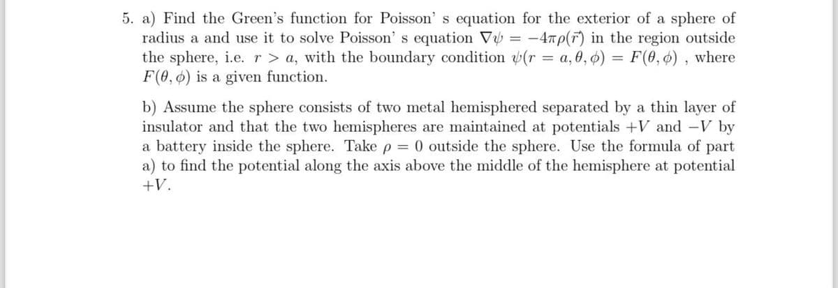 5. a) Find the Green's function for Poisson's equation for the exterior of a sphere of
radius a and use it to solve Poisson's equation V₁ = −4лp(r) in the region outside
the sphere, i.e. r > a, with the boundary condition (r = a, 0, 0) = F(0, 0), where
F(0, 0) is a given function.
b) Assume the sphere consists of two metal hemisphered separated by a thin layer of
insulator and that the two hemispheres are maintained at potentials +V and -V by
a battery inside the sphere. Take p = 0 outside the sphere. Use the formula of part
a) to find the potential along the axis above the middle of the hemisphere at potential
+V.