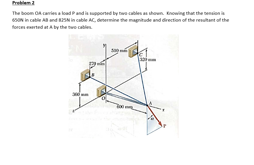 Problem 2
The boom OA carries a load P and is supported by two cables as shown. Knowing that the tension is
650N in cable AB and 825N in cable AC, determine the magnitude and direction of the resultant of the
forces exerted at A by the two cables.
510 mm
320 mm
270 mm
B
360'mm
600 mm
