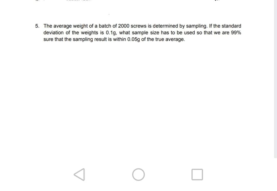 5. The average weight of a batch of 2000 screws is determined by sampling. If the standard
deviation of the weights is 0.1g, what sample size has to be used so that we are 99%
sure that the sampling result is within 0.05g of the true average.

