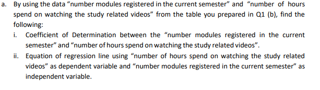 a. By using the data "number modules registered in the current semester" and "number of hours
spend on watching the study related videos" from the table you prepared in Q1 (b), find the
following:
i. Coefficient of Determination between the "number modules registered in the current
semester" and "number of hours spend on watching the study related videos".
ii. Equation of regression line using “number of hours spend on watching the study related
videos" as dependent variable and "number modules registered in the current semester" as
independent variable.
