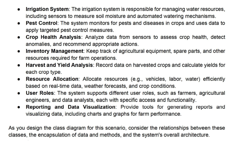 • Irrigation System: The irrigation system is responsible for managing water resources,
including sensors to measure soil moisture and automated watering mechanisms.
• Pest Control: The system monitors for pests and diseases in crops and uses data to
apply targeted pest control measures.
• Crop Health Analysis: Analyze data from sensors to assess crop health, detect
anomalies, and recommend appropriate actions.
•
Inventory Management: Keep track of agricultural equipment, spare parts, and other
resources required for farm operations.
Harvest and Yield Analysis: Record data on harvested crops and calculate yields for
each crop type.
•
•
User Roles: The system supports different user roles, such as farmers, agricultural
engineers, and data analysts, each with specific access and functionality.
Reporting and Data Visualization: Provide tools for generating reports and
visualizing data, including charts and graphs for farm performance.
Resource Allocation: Allocate resources (e.g., vehicles, labor, water) efficiently
based on real-time data, weather forecasts, and crop conditions.
As you design the class diagram for this scenario, consider the relationships between these
classes, the encapsulation of data and methods, and the system's overall architecture.