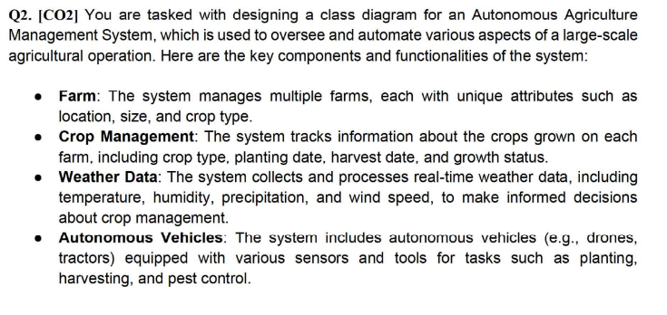 Q2. [CO2] You are tasked with designing a class diagram for an Autonomous Agriculture
Management System, which is used to oversee and automate various aspects of a large-scale
agricultural operation. Here are the key components and functionalities of the system:
• Farm: The system manages multiple farms, each with unique attributes such as
location, size, and crop type.
• Crop Management: The system tracks information about the crops grown on each
farm, including crop type, planting date, harvest date, and growth status.
•
Weather Data: The system collects and processes real-time weather data, including
temperature, humidity, precipitation, and wind speed, to make informed decisions
about crop management.
Autonomous Vehicles: The system includes autonomous vehicles (e.g., drones,
tractors) equipped with various sensors and tools for tasks such as planting,
harvesting, and pest control.