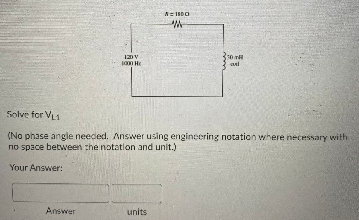 R= 180 Q
120 V
1000 Hz
30 mH
coil
Solve for VL1
(No phase angle needed. Answer using engineering notation where necessary with
no space between the notation and unit.)
Your Answer:
Answer
units
