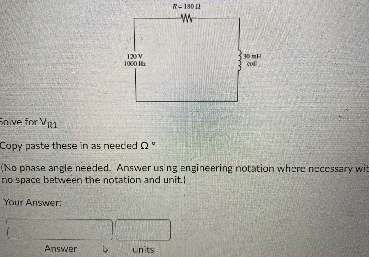 R= 180 2
30mH
120 V
1000 Hz
coil
Solve for VR1
Copy paste these in as needed Q°
(No phase angle needed. Answer using engineering notation where necessary wit
no space between the notation and unit.)
Your Answer:
Answer
units
