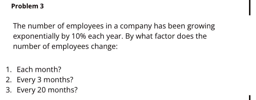 Problem 3
The number of employees in a company has been growing
exponentially by 10% each year. By what factor does the
number of employees change:
1. Each month?
2. Every 3 months?
3. Every 20 months?
