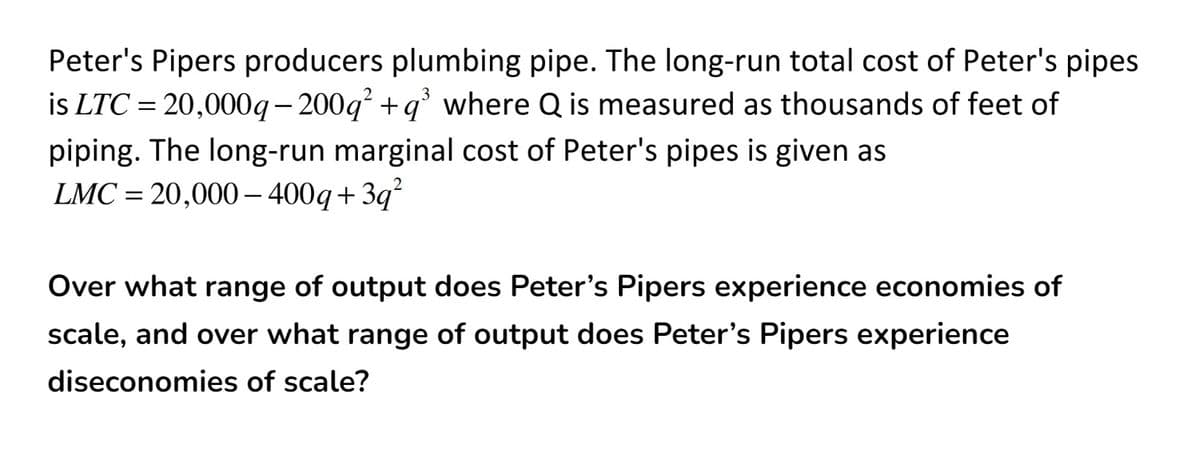 Peter's Pipers producers plumbing pipe. The long-run total cost of Peter's pipes
is LTC = 20,000g- 200g +q' where Q is measured as thousands of feet of
piping. The long-run marginal cost of Peter's pipes is given as
LMC = 20,000– 400q+3q²
Over what range of output does Peter's Pipers experience economies of
scale, and over what range of output does Peter's Pipers experience
diseconomies of scale?
