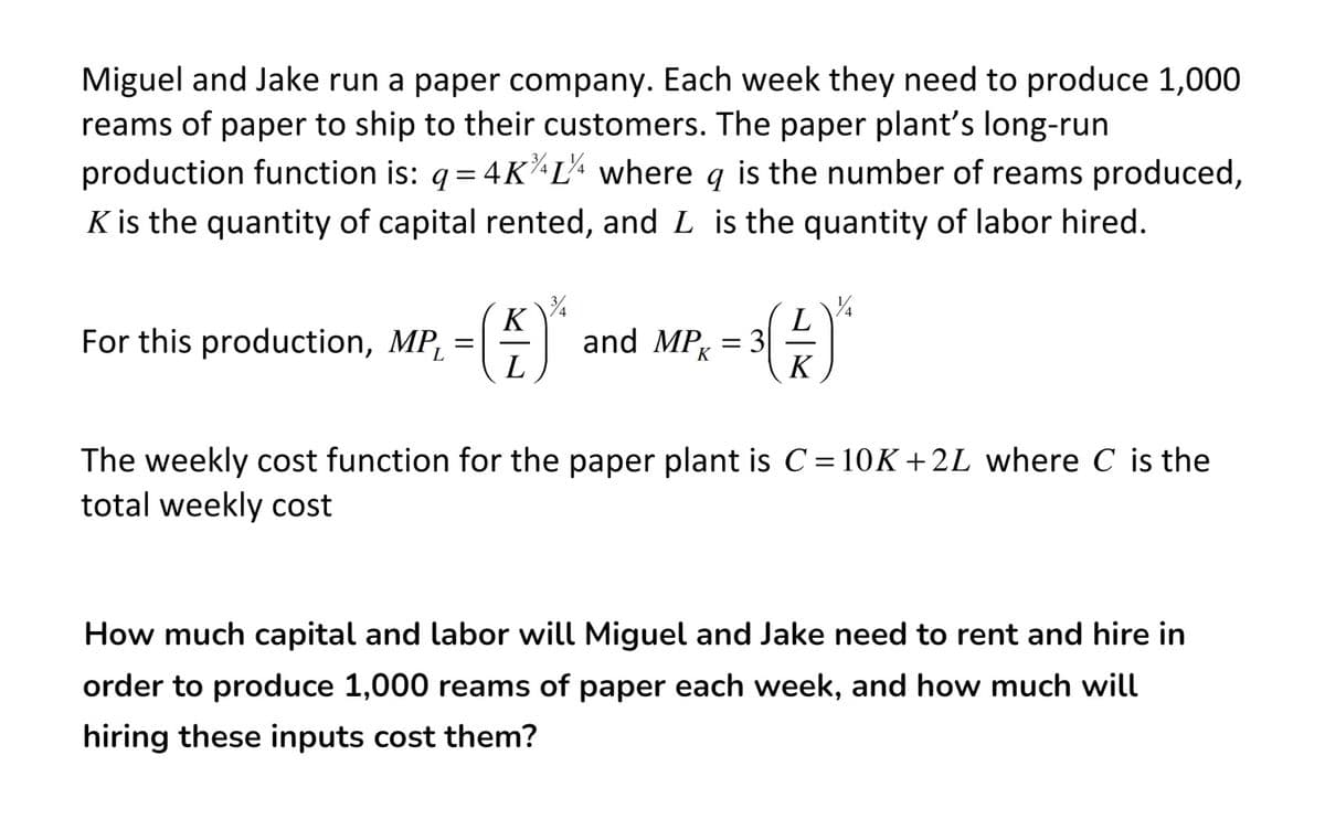 Miguel and Jake run a paper company. Each week they need to produce 1,000
reams of paper to ship to their customers. The paper plant's long-run
production function is: q= 4K^L+ where q is the number of reams produced,
K is the quantity of capital rented, and L is the quantity of labor hired.
K
For this production, MP, =|
L
and MP, = 34
K
K
The weekly cost function for the paper plant is C=10K+2L where C is the
total weekly cost
How much capital and labor will Miguel and Jake need to rent and hire in
order to produce 1,000 reams of paper each week, and how much will
hiring these inputs cost them?
