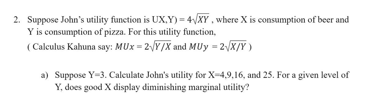 2. Suppose John's utility function is UX,Y) = 4/XY , where X is consumption of beer and
Y is consumption of pizza. For this utility function,
( Calculus Kahuna say: MUx = 2Y/X and MUy = 2\X/Y )
a) Suppose Y=3. Calculate John's utility for X=4,9,16, and 25. For a given level of
Y, does good X display diminishing marginal utility?

