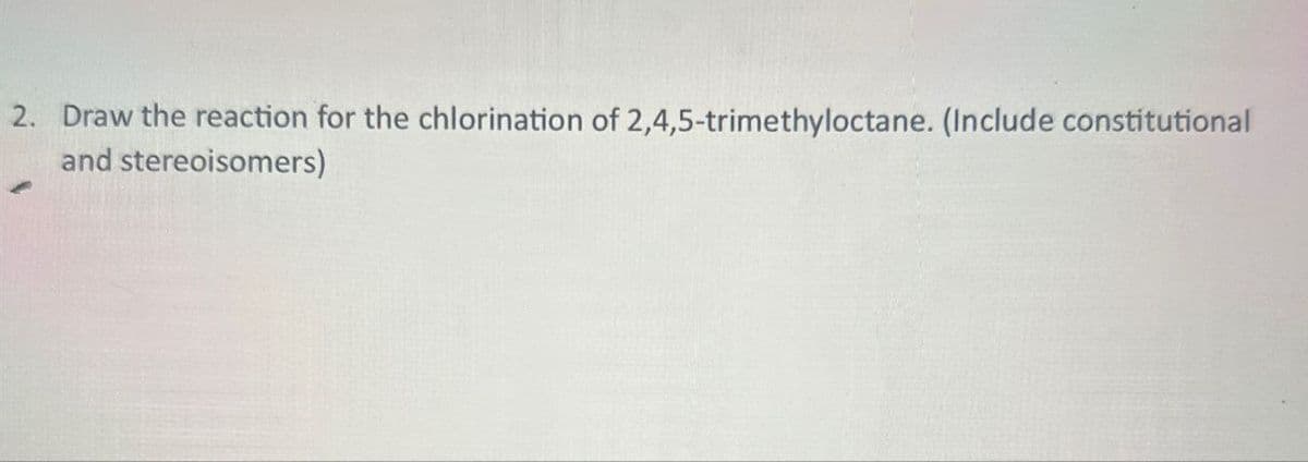 2. Draw the reaction for the chlorination of 2,4,5-trimethyloctane. (Include constitutional
and stereoisomers)