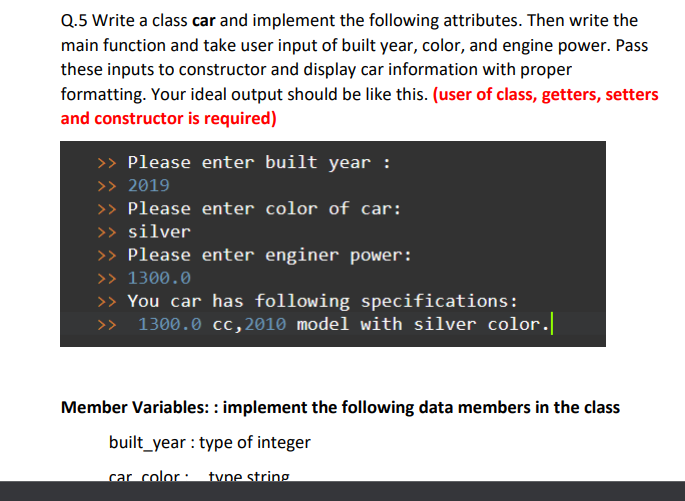 Q.5 Write a class car and implement the following attributes. Then write the
main function and take user input of built year, color, and engine power. Pass
these inputs to constructor and display car information with proper
formatting. Your ideal output should be like this. (user of class, getters, setters
and constructor is required)
>> Please enter built year :
>> 2019
>> Please enter color of car:
>> silver
>> Please enter enginer power:
>> 1300.0
>> You car has following specifications:
> 1300.0 cc,2010 model with silver color.
Member Variables: : implement the following data members in the class
built_year : type of integer
car color:
tvne string
