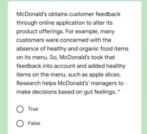 McDonald's obtains customer feedback
through online application to alter its
product offerings. For example, many
customers were concerned with the
absence of healthy and organic food items
on its menu. So, McDonald's took that
feedback into account and added healthy
items on the menu, such as apple slices.
Research helps McDonald's' managers to
make decisions based on gut feelings. *
True
False
