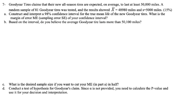 7- Goodycar Tires claims that their new all-season tires are expected, on average, to last at least 50,000 miles. A
random sample of 81 Goodyear tires was tested, and the results showed X = 48980 miles and s=5000 miles. (15%)
a. Construct and interpret a 98% confidence interval for the true mean life of the new Goodyear tires. What is the
margin of error ME (sampling error SE) of your confidence interval?
b. Based on the interval, do you believe the average Goodyear tire lasts more than 50,100 miles?
c. What is the desired sample size if you want to cut your ME (in part a) in half?
d. Conduct a test of hypothesis for Goodyear's claim. Since a is not provided, you need to calculate the P-value and
use it for your decision and interpretation.
