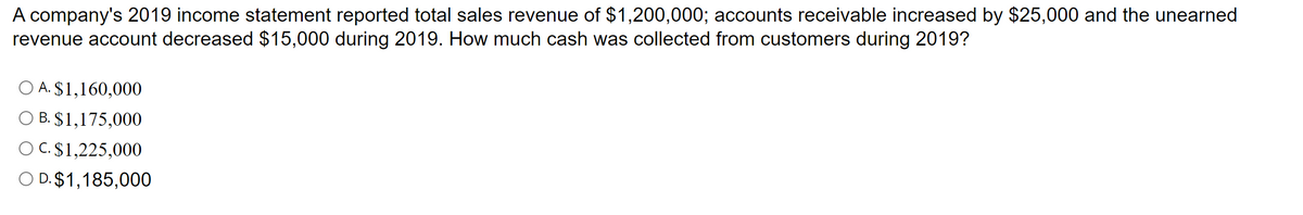 A company's 2019 income statement reported total sales revenue of $1,200,000; accounts receivable increased by $25,000 and the unearned
revenue account decreased $15,000 during 2019. How much cash was collected from customers during 2019?
O A. $1,160,000
O B. $1,175,000
O C. $1,225,000
O D. $1,185,000
