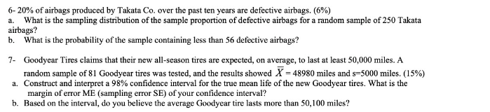 6- 20% of airbags produced by Takata Co. over the past ten years are defective airbags. (6%)
a. What is the sampling distribution of the sample proportion of defective airbags for a random sample of 250 Takata
airbags?
b. What is the probability of the sample containing less than 56 defective airbags?
7- Goodycar Tires claims that their new all-season tires are expected, on average, to last at least 50,000 miles. A
random sample of 81 Goodyear tires was tested, and the results showed X = 48980 miles and s=5000 miles. (15%)
a. Construct and interpret a 98% confidence interval for the true mean life of the new Goodyear tires. What is the
margin of error ME (sampling error SE) of your confidence interval?
b. Based on the interval, do you believe the average Goodyear tire lasts more than 50,100 miles?
