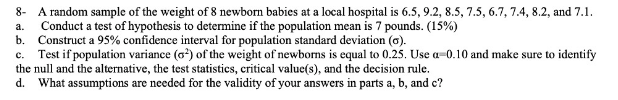 8- A random sample of the weight of 8 newborn babies at a local hospital is 6.5, 9.2, 8.5, 7.5, 6.7, 7.4, 8.2, and 7.1.
Conduct a test of hypothesis to determine if the population mean is 7 pounds. (15%)
b. Construct a 95% confidence interval for population standard deviation (6).
Test if population variance (o) of the weight of newborns is equal to 0.25. Use a-0.10 and make sure to identify
the null and the alternative, the test statistics, critical value(s), and the decision rule.
d. What assumptions are needed for the validity of your answers in parts a, b, and c?
a.
с.
