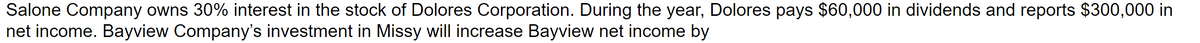 Salone Company owns 30% interest in the stock of Dolores Corporation. During the year, Dolores pays $60,000 in dividends and reports $300,000 in
net income. Bayview Company's investment in Missy will increase Bayview net income by
