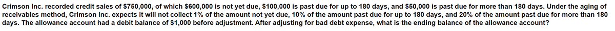 Crimson Inc. recorded credit sales of $750,000, of which $600,000 is not yet due, $100,000 is past due for up to 180 days, and $50,000 is past due for more than 180 days. Under the aging of
receivables method, Crimson Inc. expects it will not collect 1% of the amount not yet due, 10% of the amount past due for up to 180 days, and 20% of the amount past due for more than 180
days. The allowance account had a debit balance of $1,000 before adjustment. After adjusting for bad debt expense, what is the ending balance of the allowance account?
