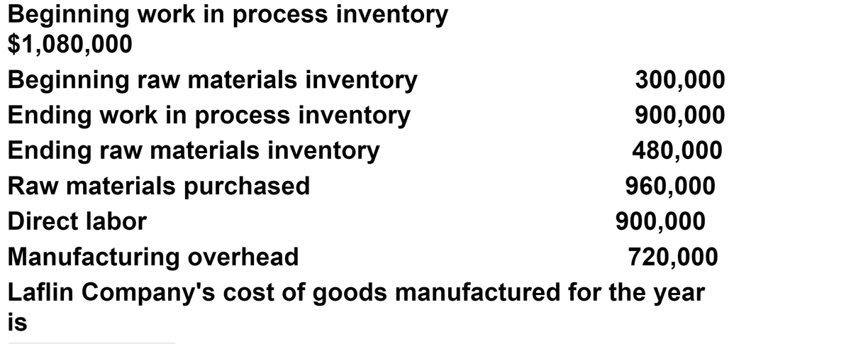 Beginning work in process inventory
$1,080,000
Beginning raw materials inventory
300,000
Ending work in process inventory
900,000
Ending raw materials inventory
Raw materials purchased
480,000
960,000
Direct labor
900,000
Manufacturing overhead
Laflin Company's cost of goods manufactured for the year
720,000
is
