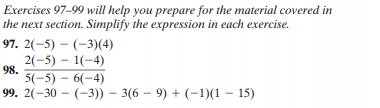 Exercises 97-99 will help you prepare for the material covered in
the next section. Simplify the expression in each exercise.
97. 2(-5) – (-3)(4)
2(-5) – 1(-4)
98.
5(-5) – 6(-4)
99. 2(-30 – (-3)) – 3(6 – 9) + (-1)(1 – 15)
