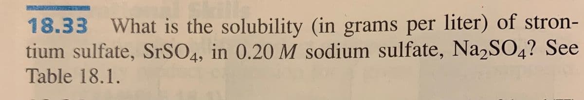 18.33 What is the solubility (in grams per liter) of stron-
tium sulfate, SrSO4, in 0.20 M sodium sulfate, Na2SO4? See
Table 18.1.
