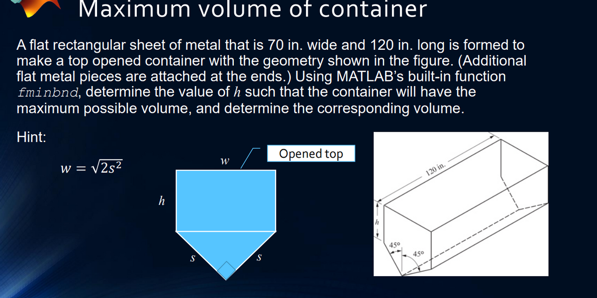 Maximum volume of container
A flat rectangular sheet of metal that is 70 in. wide and 120 in. long is formed to
make a top opened container with the geometry shown in the figure. (Additional
flat metal pieces are attached at the ends.) Using MATLAB's built-in function
fminbnd, determine the value of h such that the container will have the
maximum possible volume, and determine the corresponding volume.
Hint:
- V2s²
Opened top
W = '
120 in.
S
450
S
450
