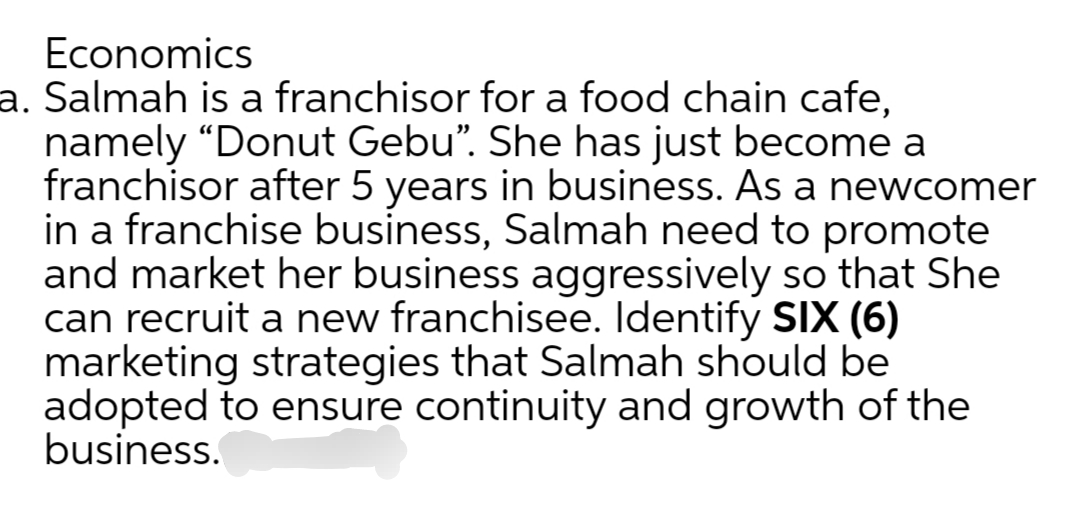 Economics
a. Salmah is a franchisor for a food chain cafe,
namely "Donut Gebu”. She has just become a
franchisor after 5 years in business. As a newcomer
in a franchise business, Salmah need to promote
and market her business aggressively so that She
can recruit a new franchisee. Identify SIX (6)
marketing strategies that Salmah should be
adopted to ensure continuity and growth of the
business.