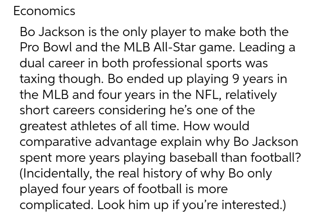 Economics
Bo Jackson is the only player to make both the
Pro Bowl and the MLB All-Star game. Leading a
dual career in both professional sports was
taxing though. Bo ended up playing 9 years in
the MLB and four years in the NFL, relatively
short careers considering he's one of the
greatest athletes of all time. How would
comparative advantage explain why Bo Jackson
spent more years playing baseball than football?
(Incidentally, the real history of why Bo only
played four years of football is more
complicated. Look him up if you're interested.)
