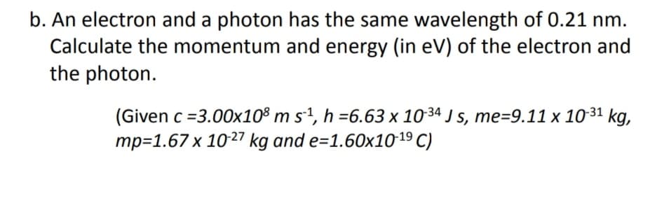 b. An electron and a photon has the same wavelength of 0.21 nm.
Calculate the momentum and energy (in eV) of the electron and
the photon.
(Given c =3.00x108 m s-1, h =6.63 x 1034 J s, me=9.11 x 10-31 kg,
mp=1.67 x 1027 kg and e=1.60x1019 C)
