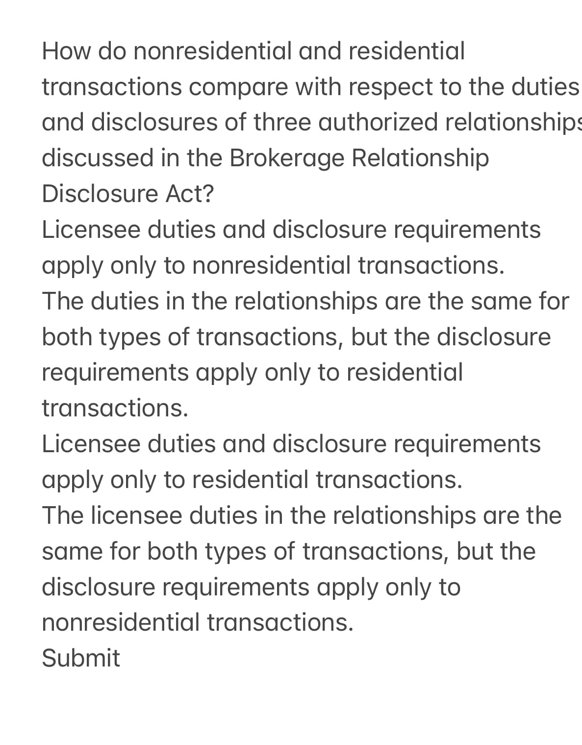 How do nonresidential
and residential
transactions compare with respect to the duties
and disclosures of three authorized relationships
discussed in the Brokerage Relationship
Disclosure Act?
Licensee duties and disclosure requirements
apply only to nonresidential transactions.
The duties in the relationships are the same for
both types of transactions, but the disclosure
requirements apply only to residential
transactions.
Licensee duties and disclosure requirements
apply only to residential transactions.
The licensee duties in the relationships are the
same for both types of transactions, but the
disclosure requirements apply only to
nonresidential transactions.
Submit