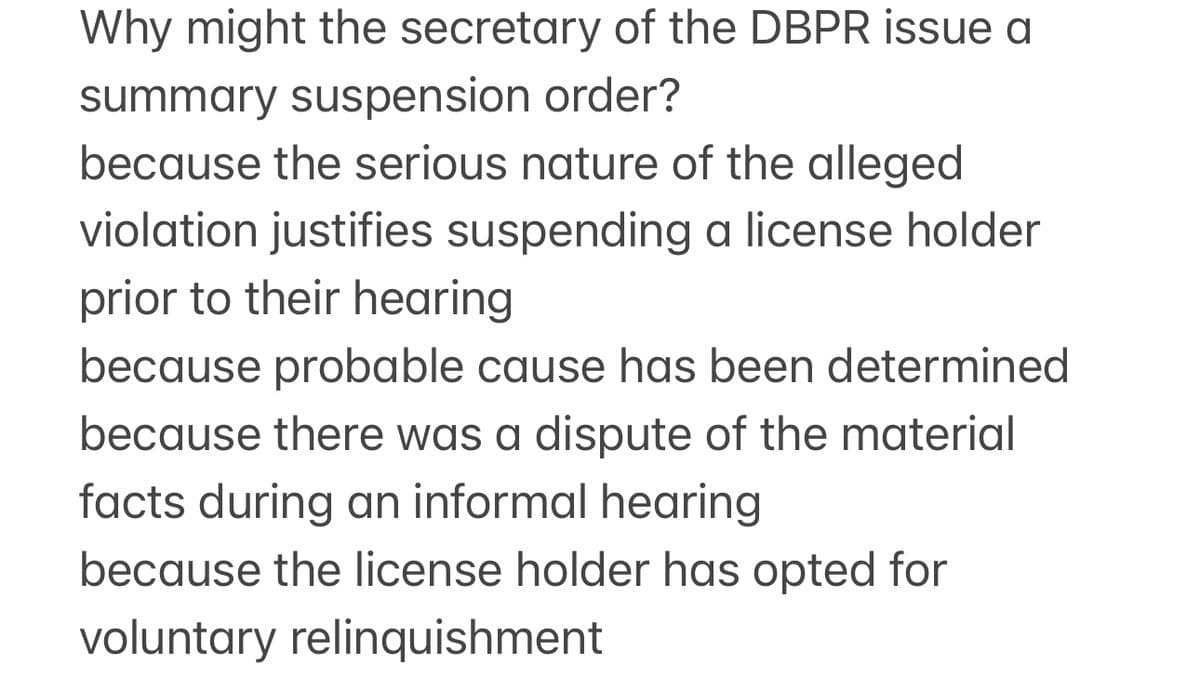 Why might the secretary of the DBPR issue a
summary suspension order?
because the serious nature of the alleged
violation justifies suspending a license holder
prior to their hearing
because probable cause has been determined
because there was a dispute of the material
facts during an informal hearing
because the license holder has opted for
voluntary relinquishment