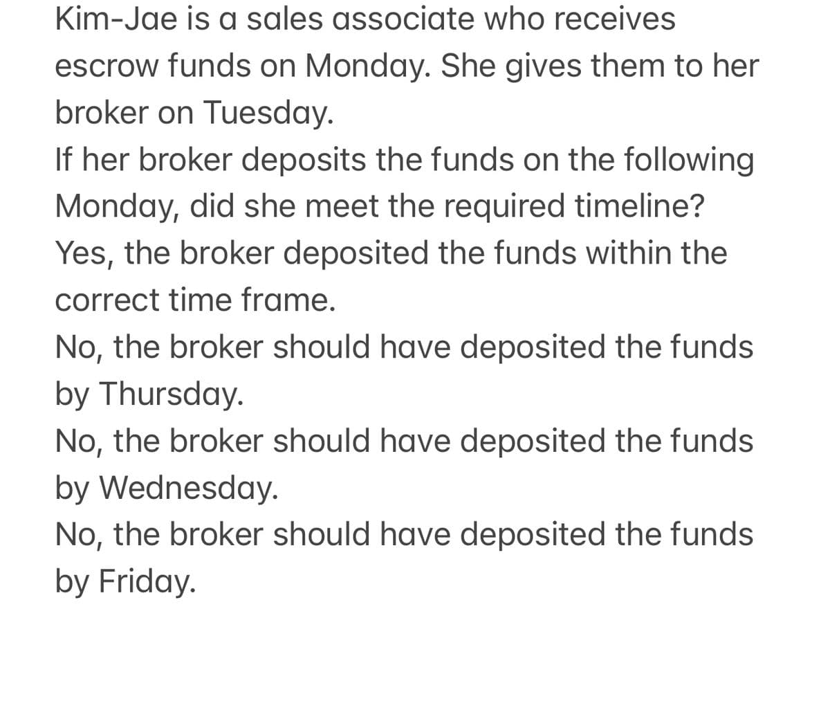 Kim-Jae is a sales associate who receives
escrow funds on Monday. She gives them to her
broker on Tuesday.
If her broker deposits the funds on the following
Monday, did she meet the required timeline?
Yes, the broker deposited the funds within the
correct time frame.
No, the broker should have deposited the funds
by Thursday.
No, the broker should have deposited the funds
by Wednesday.
No, the broker should have deposited the funds
by Friday.