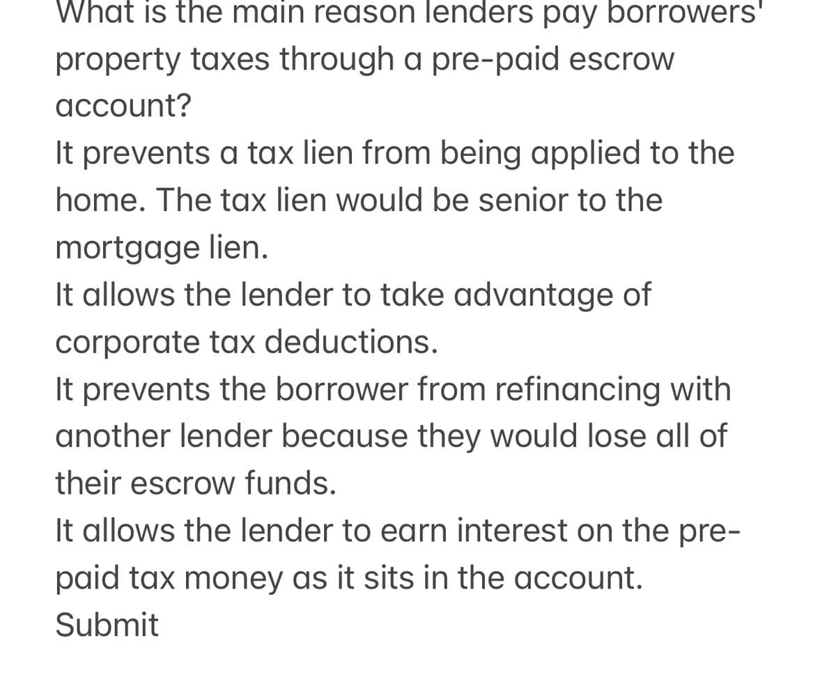 What is the main reason lenders pay borrowers'
property taxes through a pre-paid escrow
account?
It prevents a tax lien from being applied to the
home. The tax lien would be senior to the
mortgage lien.
It allows the lender to take advantage of
corporate tax deductions.
It prevents the borrower from refinancing with
another lender because they would lose all of
their escrow funds.
It allows the lender to earn interest on the pre-
paid tax money as it sits in the account.
Submit