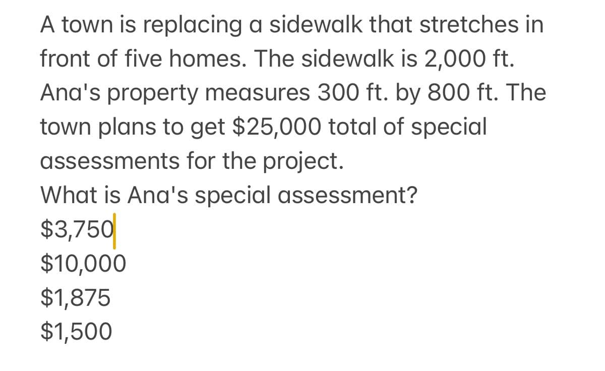 A town is replacing a sidewalk that stretches in
front of five homes. The sidewalk is 2,000 ft.
Ana's property measures 300 ft. by 800 ft. The
town plans to get $25,000 total of special
assessments for the project.
What is Ana's special assessment?
$3,750
$10,000
$1,875
$1,500