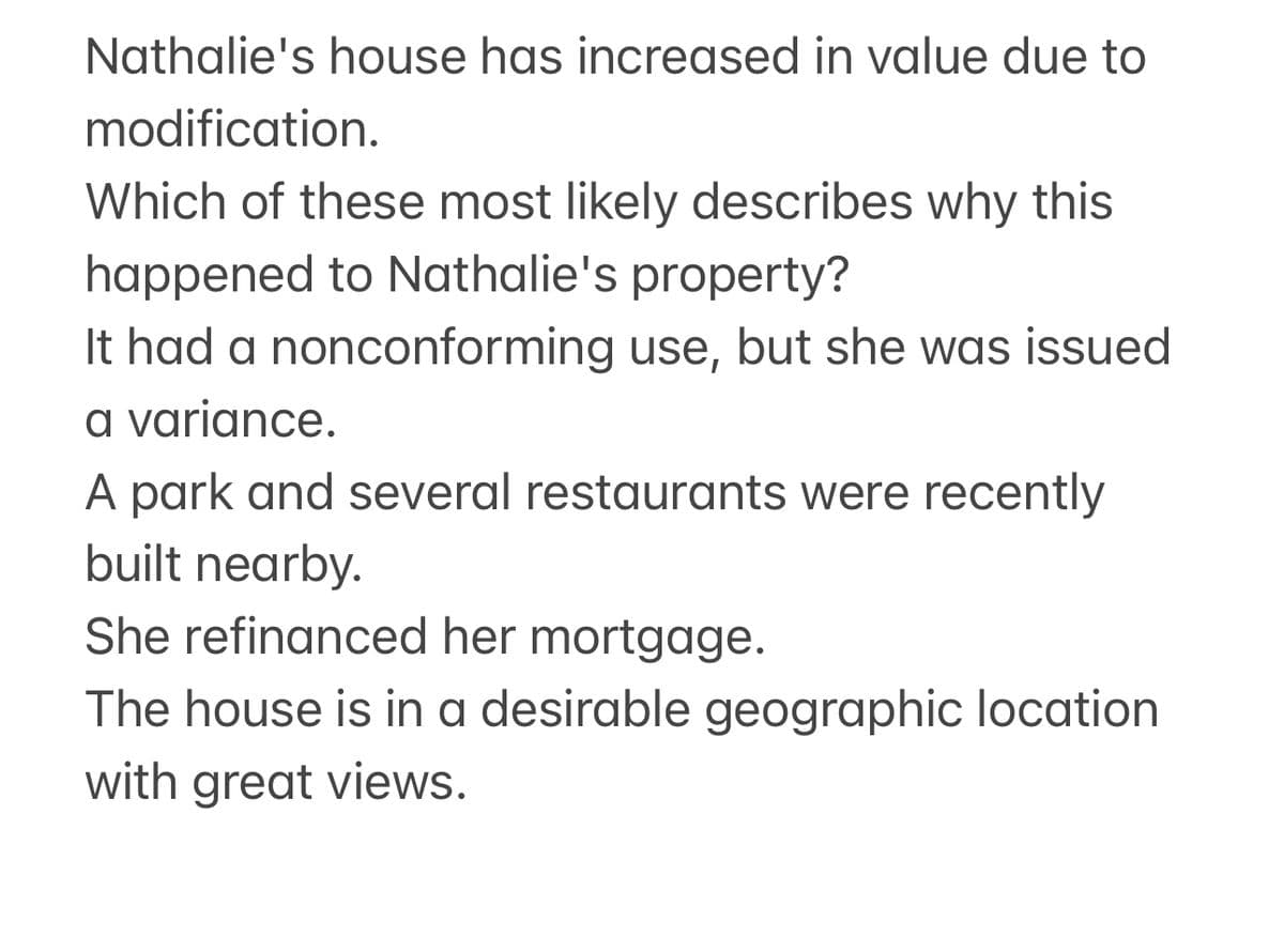 Nathalie's house has increased in value due to
modification.
Which of these most likely describes why this
happened to Nathalie's property?
It had a nonconforming use, but she was issued
a variance.
A park and several restaurants were recently
built nearby.
She refinanced her mortgage.
The house is in a desirable geographic location
with great views.