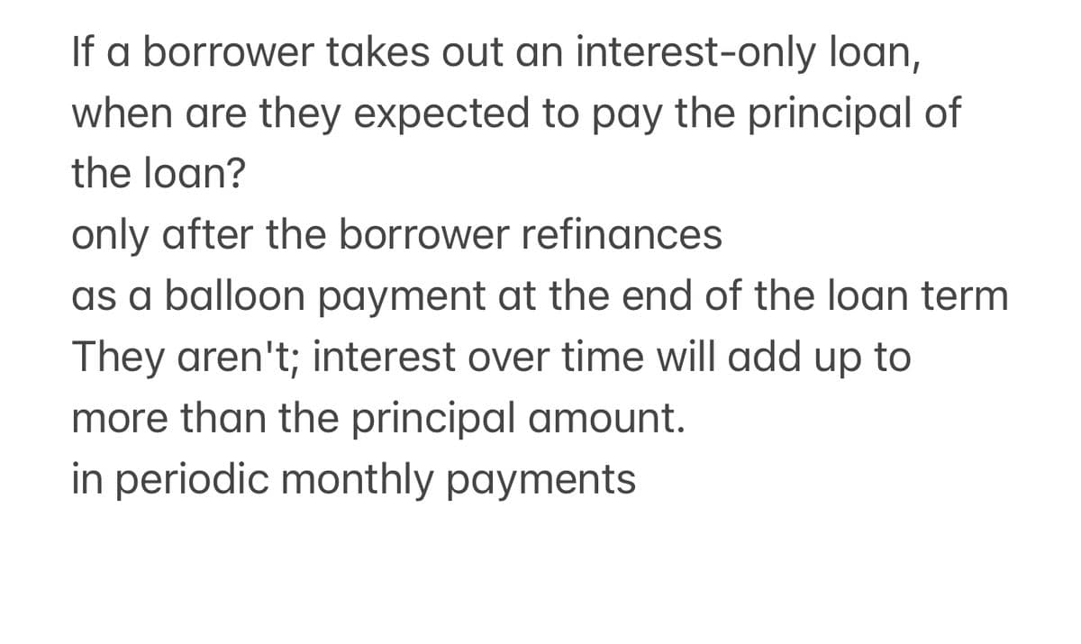 If a borrower takes out an interest-only loan,
when are they expected to pay the principal of
the loan?
only after the borrower refinances
as a balloon payment at the end of the loan term
They aren't; interest over time will add up to
more than the principal amount.
in periodic monthly payments