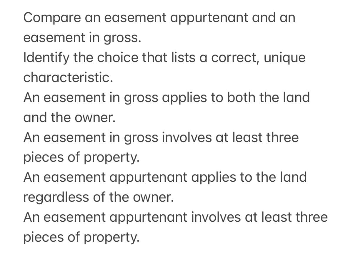 Compare an easement appurtenant and an
easement in gross.
Identify the choice that lists a correct, unique
characteristic.
An easement in gross applies to both the land
and the owner.
An easement in gross involves at least three
pieces of property.
An easement appurtenant applies to the land
regardless of the owner.
An easement appurtenant involves at least three
pieces of property.