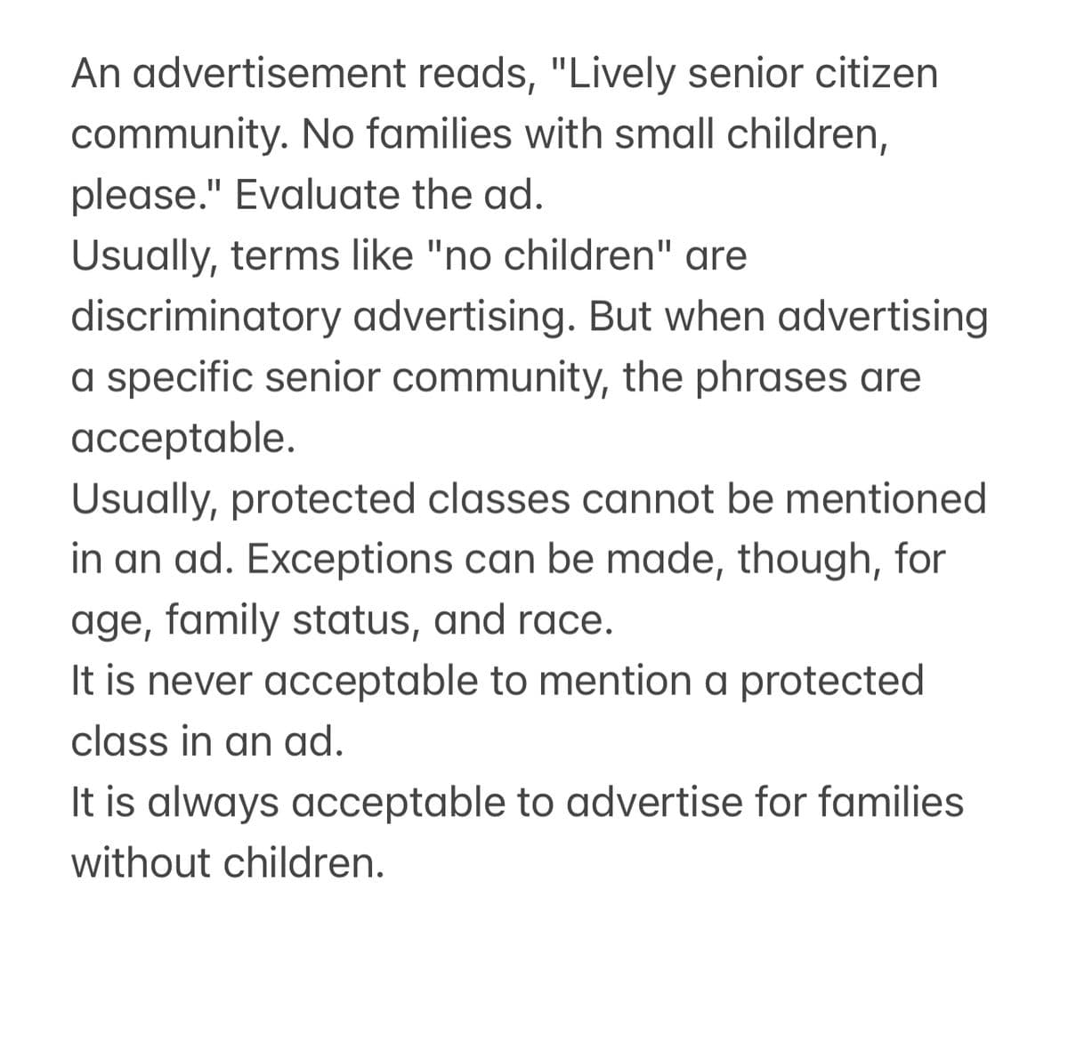 An advertisement reads, "Lively senior citizen
community. No families with small children,
please." Evaluate the ad.
Usually, terms like "no children" are
discriminatory advertising. But when advertising
a specific senior community, the phrases are
acceptable.
Usually, protected classes cannot be mentioned
in an ad. Exceptions can be made, though, for
age, family status, and race.
It is never acceptable to mention a protected
class in an ad.
It is always acceptable to advertise for families
without children.