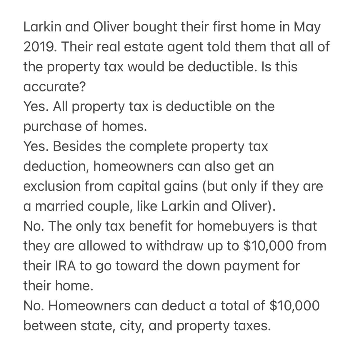Larkin and Oliver bought their first home in May
2019. Their real estate agent told them that all of
the property tax would be deductible. Is this
accurate?
Yes. All property tax is deductible on the
purchase of homes.
Yes. Besides the complete property tax
deduction, homeowners can also get an
exclusion from capital gains (but only if they are
a married couple, like Larkin and Oliver).
No. The only tax benefit for homebuyers is that
they are allowed to withdraw up to $10,000 from
their IRA to go toward the down payment for
their home.
No. Homeowners can deduct a total of $10,000
between state, city, and property taxes.